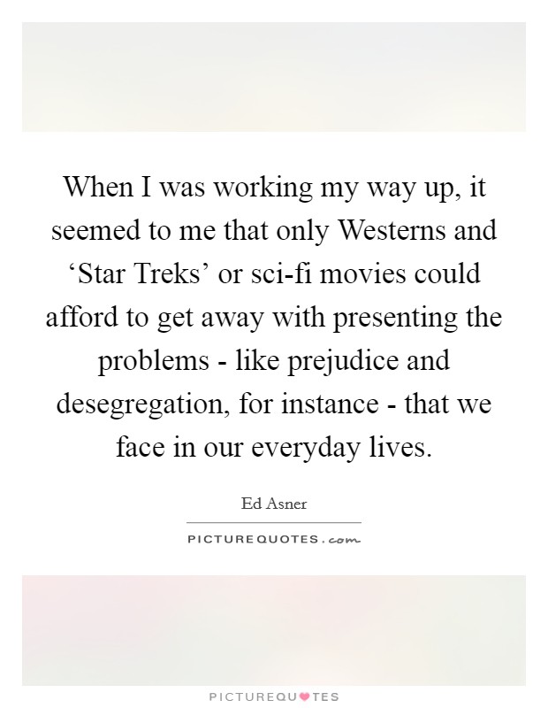 When I was working my way up, it seemed to me that only Westerns and ‘Star Treks' or sci-fi movies could afford to get away with presenting the problems - like prejudice and desegregation, for instance - that we face in our everyday lives. Picture Quote #1