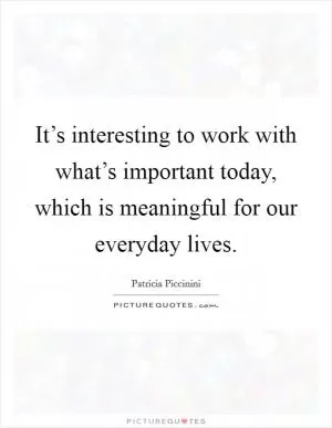 It’s interesting to work with what’s important today, which is meaningful for our everyday lives Picture Quote #1