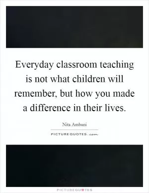 Everyday classroom teaching is not what children will remember, but how you made a difference in their lives Picture Quote #1