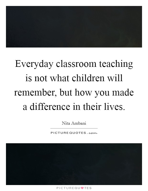 Everyday classroom teaching is not what children will remember, but how you made a difference in their lives. Picture Quote #1