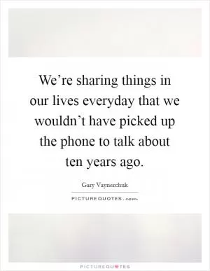 We’re sharing things in our lives everyday that we wouldn’t have picked up the phone to talk about ten years ago Picture Quote #1