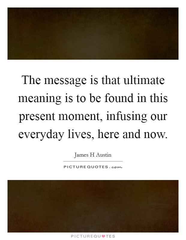 The message is that ultimate meaning is to be found in this present moment, infusing our everyday lives, here and now. Picture Quote #1