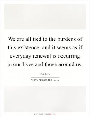 We are all tied to the burdens of this existence, and it seems as if everyday renewal is occurring in our lives and those around us Picture Quote #1