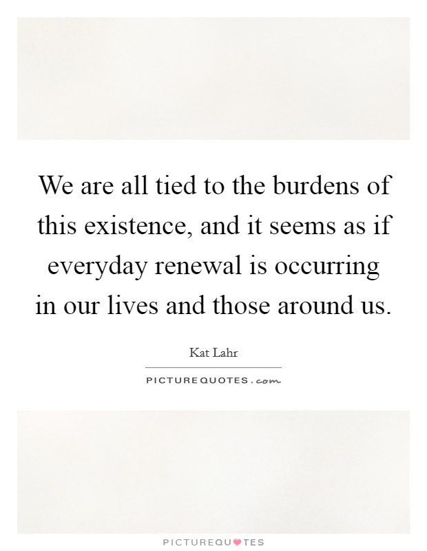 We are all tied to the burdens of this existence, and it seems as if everyday renewal is occurring in our lives and those around us. Picture Quote #1