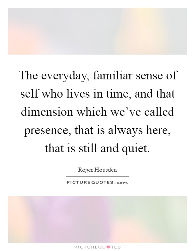 The everyday, familiar sense of self who lives in time, and that dimension which we've called presence, that is always here, that is still and quiet. Picture Quote #1