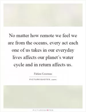 No matter how remote we feel we are from the oceans, every act each one of us takes in our everyday lives affects our planet’s water cycle and in return affects us Picture Quote #1