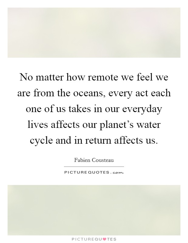 No matter how remote we feel we are from the oceans, every act each one of us takes in our everyday lives affects our planet's water cycle and in return affects us. Picture Quote #1