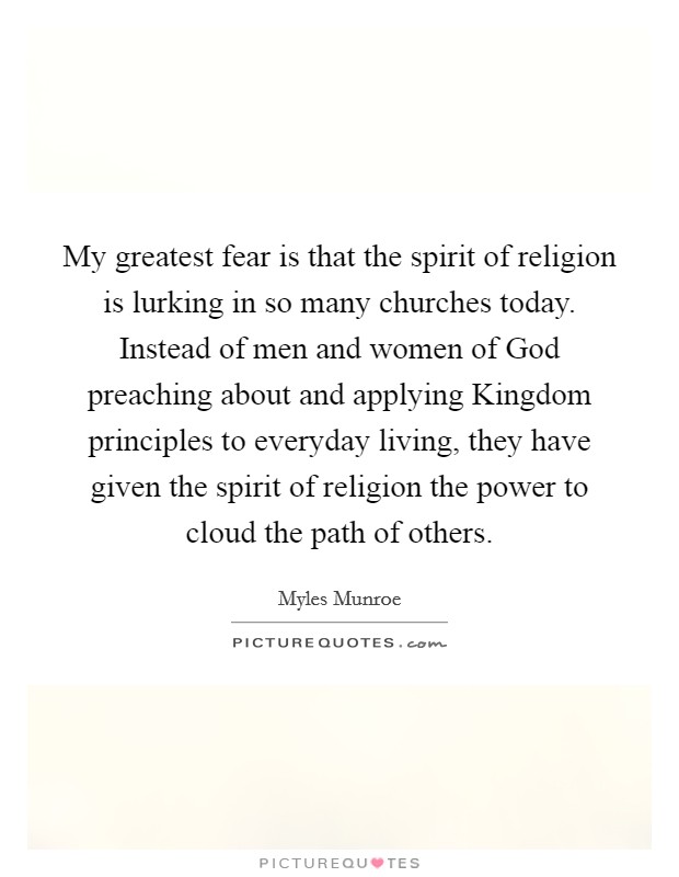 My greatest fear is that the spirit of religion is lurking in so many churches today. Instead of men and women of God preaching about and applying Kingdom principles to everyday living, they have given the spirit of religion the power to cloud the path of others. Picture Quote #1