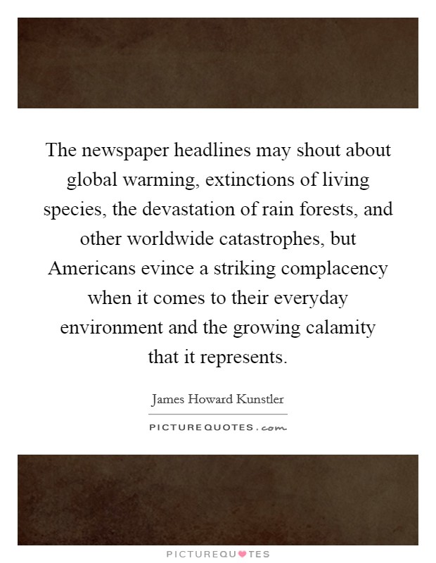 The newspaper headlines may shout about global warming, extinctions of living species, the devastation of rain forests, and other worldwide catastrophes, but Americans evince a striking complacency when it comes to their everyday environment and the growing calamity that it represents. Picture Quote #1
