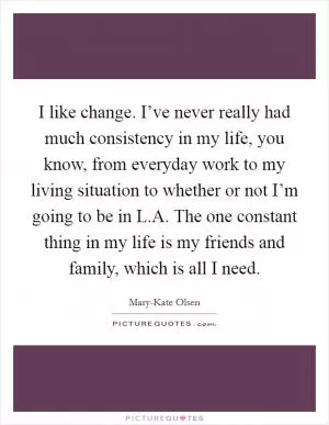 I like change. I’ve never really had much consistency in my life, you know, from everyday work to my living situation to whether or not I’m going to be in L.A. The one constant thing in my life is my friends and family, which is all I need Picture Quote #1