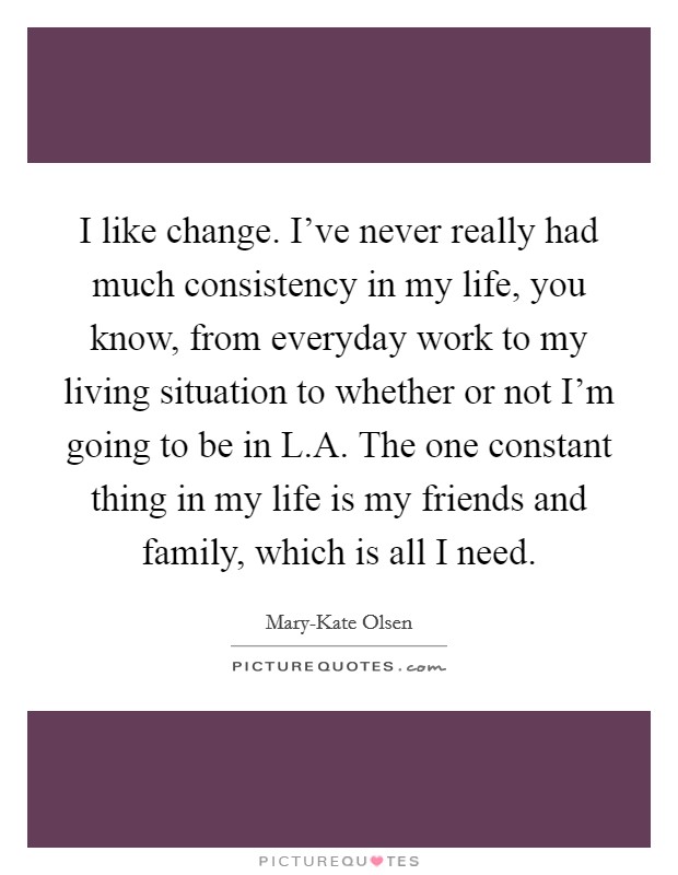 I like change. I've never really had much consistency in my life, you know, from everyday work to my living situation to whether or not I'm going to be in L.A. The one constant thing in my life is my friends and family, which is all I need. Picture Quote #1