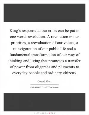 King’s response to our crisis can be put in one word: revolution. A revolution in our priorities, a reevaluation of our values, a reinvigoration of our public life and a fundamental transformation of our way of thinking and living that promotes a transfer of power from oligarchs and plutocrats to everyday people and ordinary citizens Picture Quote #1