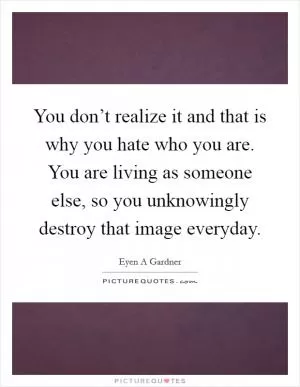 You don’t realize it and that is why you hate who you are. You are living as someone else, so you unknowingly destroy that image everyday Picture Quote #1