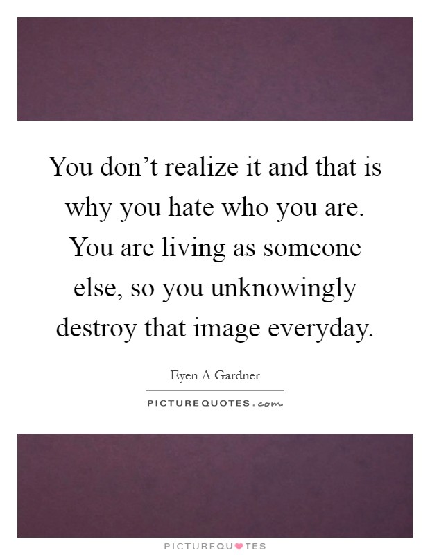 You don't realize it and that is why you hate who you are. You are living as someone else, so you unknowingly destroy that image everyday. Picture Quote #1