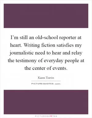 I’m still an old-school reporter at heart. Writing fiction satisfies my journalistic need to hear and relay the testimony of everyday people at the center of events Picture Quote #1
