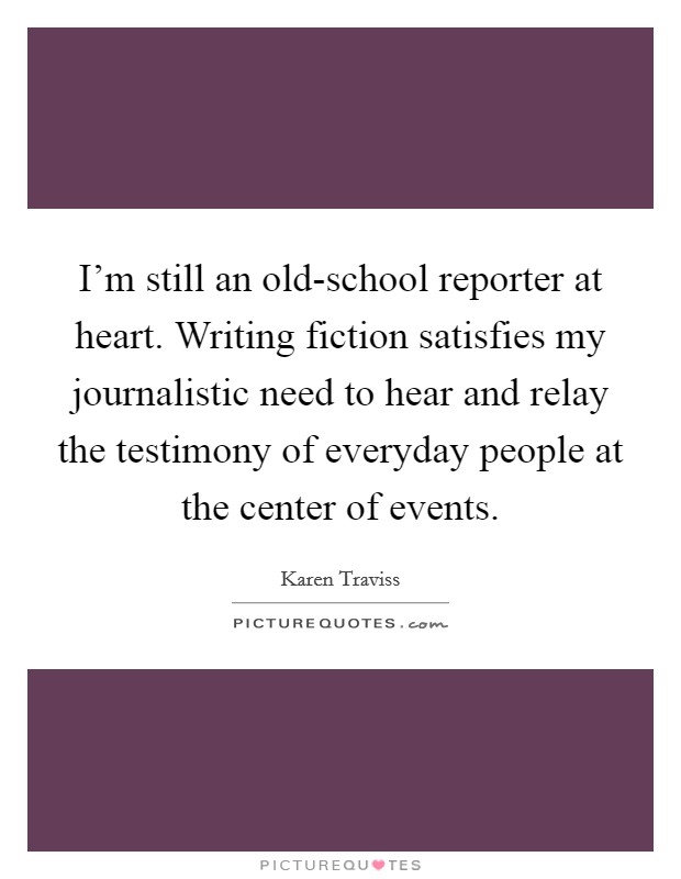 I'm still an old-school reporter at heart. Writing fiction satisfies my journalistic need to hear and relay the testimony of everyday people at the center of events. Picture Quote #1