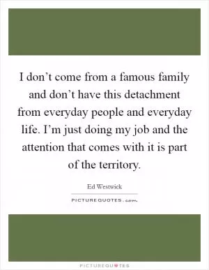 I don’t come from a famous family and don’t have this detachment from everyday people and everyday life. I’m just doing my job and the attention that comes with it is part of the territory Picture Quote #1