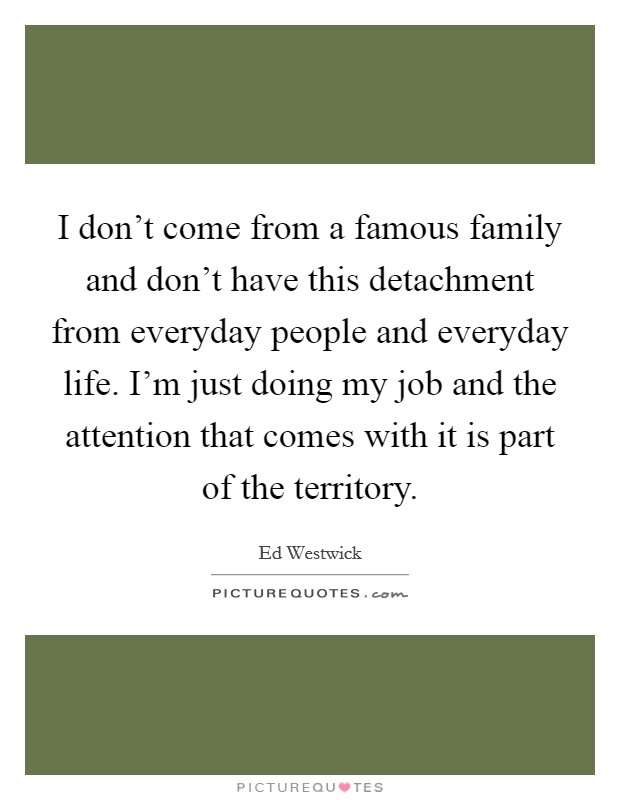I don't come from a famous family and don't have this detachment from everyday people and everyday life. I'm just doing my job and the attention that comes with it is part of the territory. Picture Quote #1