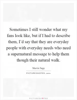 Sometimes I still wonder what my fans look like, but if I had to describe them, I’d say that they are everyday people with everyday needs who need a supernatural message to help them though their natural walk Picture Quote #1