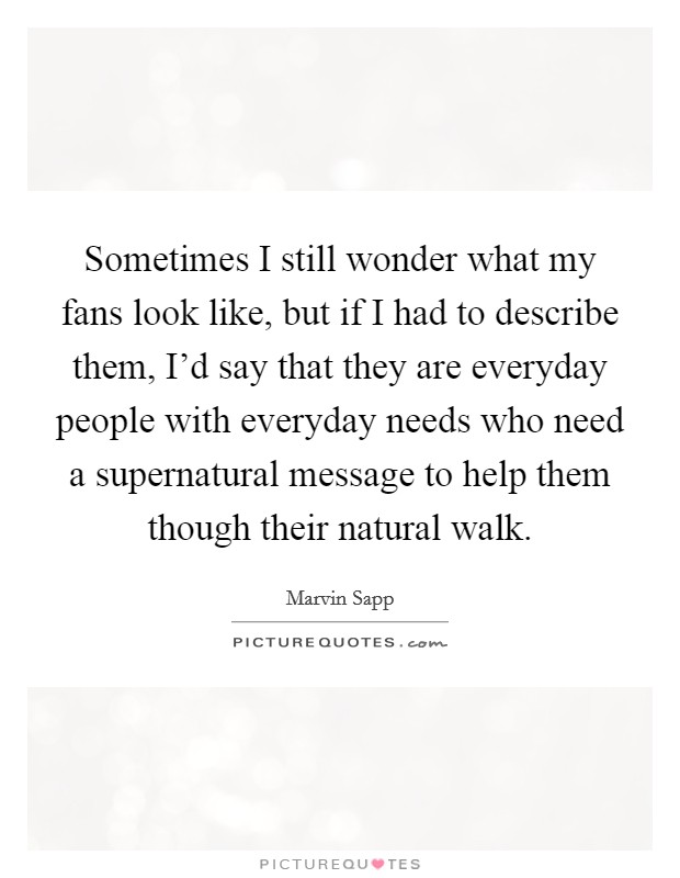 Sometimes I still wonder what my fans look like, but if I had to describe them, I'd say that they are everyday people with everyday needs who need a supernatural message to help them though their natural walk. Picture Quote #1