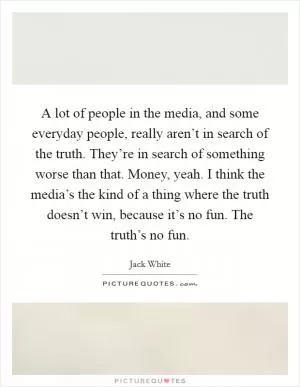 A lot of people in the media, and some everyday people, really aren’t in search of the truth. They’re in search of something worse than that. Money, yeah. I think the media’s the kind of a thing where the truth doesn’t win, because it’s no fun. The truth’s no fun Picture Quote #1