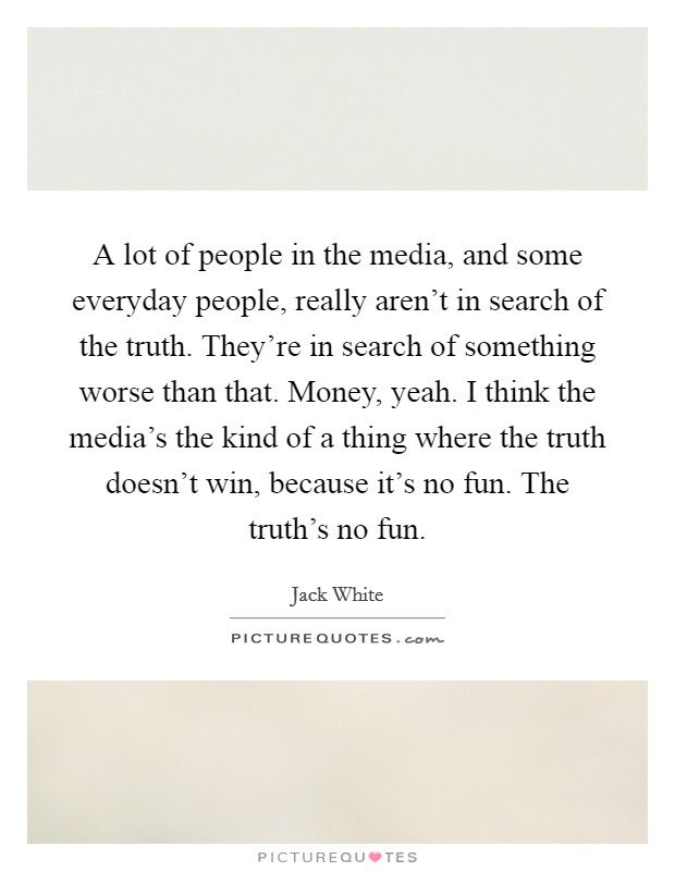 A lot of people in the media, and some everyday people, really aren't in search of the truth. They're in search of something worse than that. Money, yeah. I think the media's the kind of a thing where the truth doesn't win, because it's no fun. The truth's no fun. Picture Quote #1
