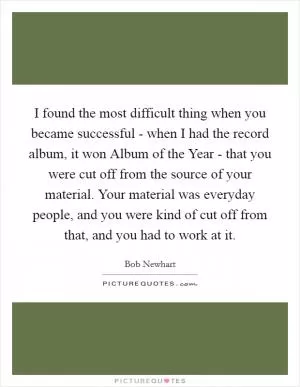 I found the most difficult thing when you became successful - when I had the record album, it won Album of the Year - that you were cut off from the source of your material. Your material was everyday people, and you were kind of cut off from that, and you had to work at it Picture Quote #1