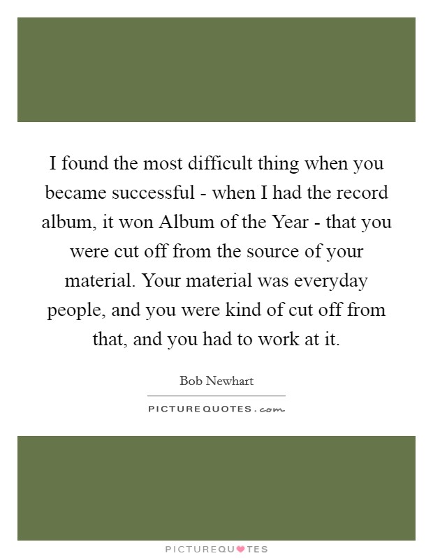 I found the most difficult thing when you became successful - when I had the record album, it won Album of the Year - that you were cut off from the source of your material. Your material was everyday people, and you were kind of cut off from that, and you had to work at it. Picture Quote #1