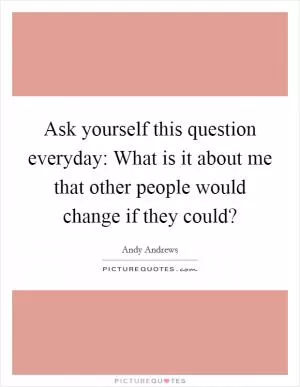 Ask yourself this question everyday: What is it about me that other people would change if they could? Picture Quote #1