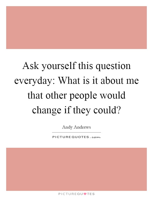 Ask yourself this question everyday: What is it about me that other people would change if they could? Picture Quote #1