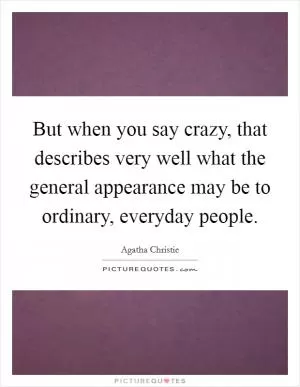 But when you say crazy, that describes very well what the general appearance may be to ordinary, everyday people Picture Quote #1