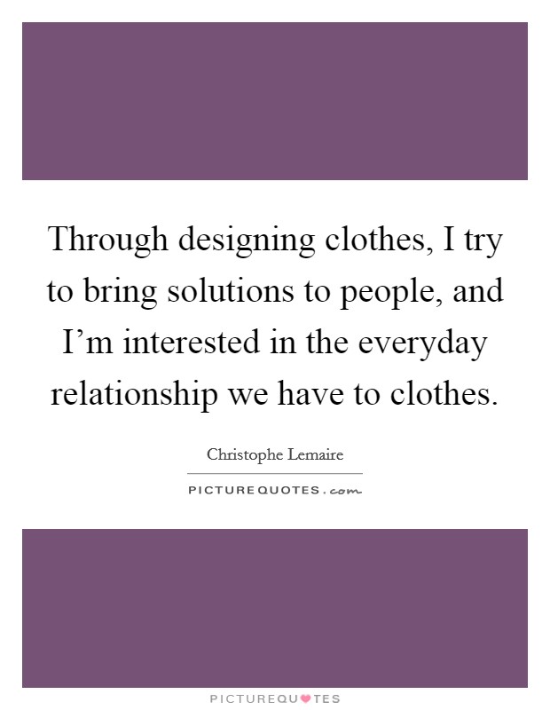 Through designing clothes, I try to bring solutions to people, and I'm interested in the everyday relationship we have to clothes. Picture Quote #1