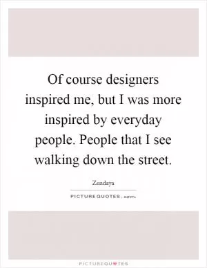 Of course designers inspired me, but I was more inspired by everyday people. People that I see walking down the street Picture Quote #1