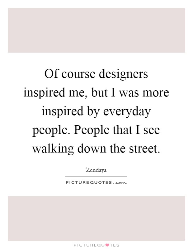 Of course designers inspired me, but I was more inspired by everyday people. People that I see walking down the street. Picture Quote #1