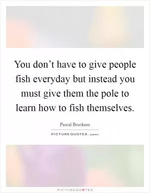 You don’t have to give people fish everyday but instead you must give them the pole to learn how to fish themselves Picture Quote #1