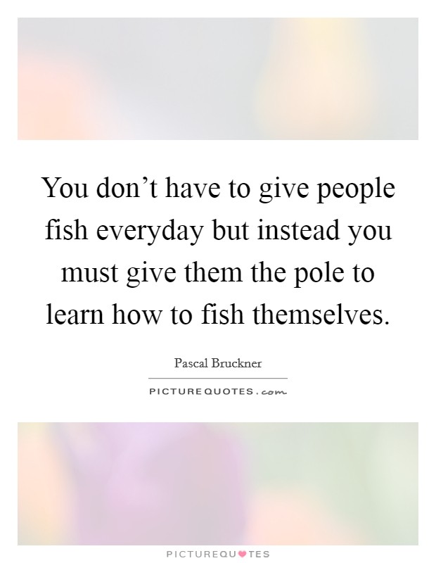 You don't have to give people fish everyday but instead you must give them the pole to learn how to fish themselves. Picture Quote #1