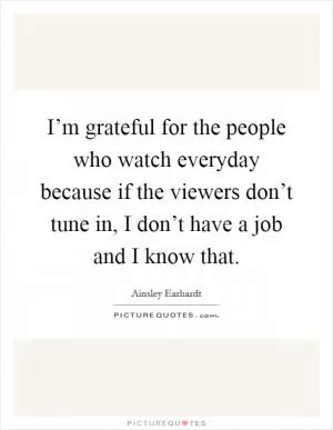 I’m grateful for the people who watch everyday because if the viewers don’t tune in, I don’t have a job and I know that Picture Quote #1