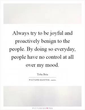 Always try to be joyful and proactively benign to the people. By doing so everyday, people have no control at all over my mood Picture Quote #1