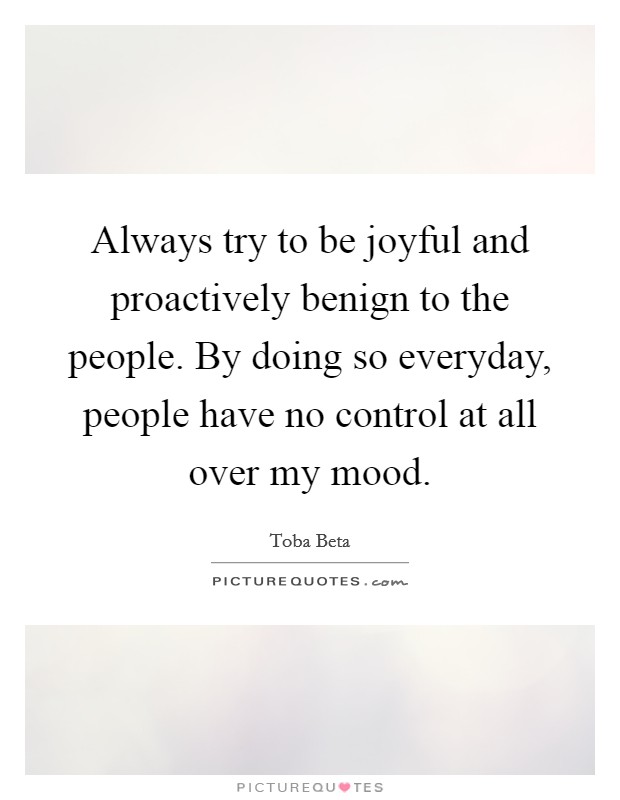 Always try to be joyful and proactively benign to the people. By doing so everyday, people have no control at all over my mood. Picture Quote #1