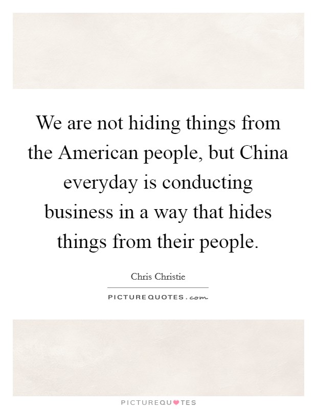 We are not hiding things from the American people, but China everyday is conducting business in a way that hides things from their people. Picture Quote #1