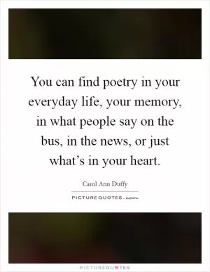 You can find poetry in your everyday life, your memory, in what people say on the bus, in the news, or just what’s in your heart Picture Quote #1