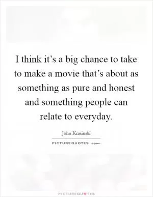 I think it’s a big chance to take to make a movie that’s about as something as pure and honest and something people can relate to everyday Picture Quote #1