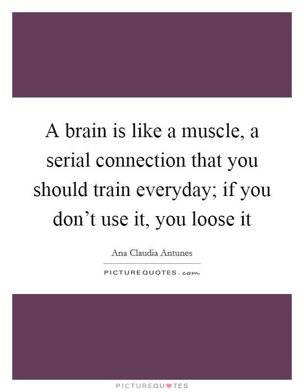 A brain is like a muscle, a serial connection that you should train everyday; if you don't use it, you loose it Picture Quote #1