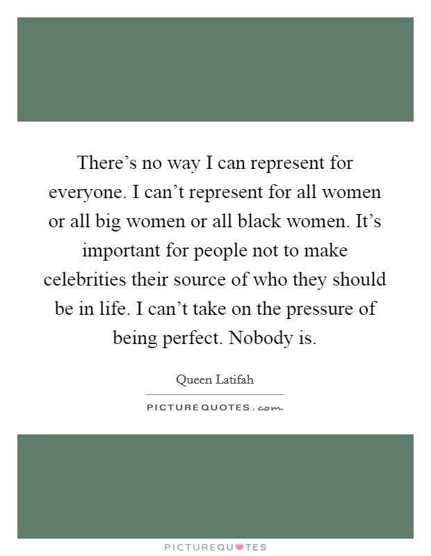 There's no way I can represent for everyone. I can't represent for all women or all big women or all black women. It's important for people not to make celebrities their source of who they should be in life. I can't take on the pressure of being perfect. Nobody is. Picture Quote #1