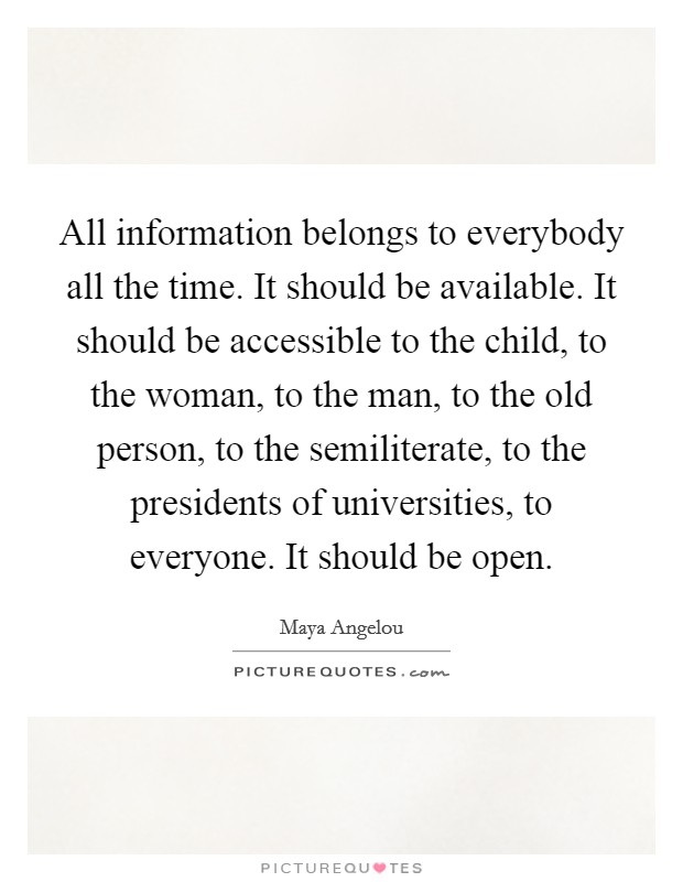 All information belongs to everybody all the time. It should be available. It should be accessible to the child, to the woman, to the man, to the old person, to the semiliterate, to the presidents of universities, to everyone. It should be open. Picture Quote #1