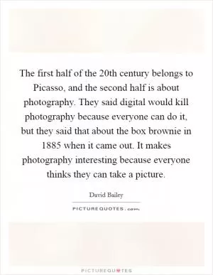 The first half of the 20th century belongs to Picasso, and the second half is about photography. They said digital would kill photography because everyone can do it, but they said that about the box brownie in 1885 when it came out. It makes photography interesting because everyone thinks they can take a picture Picture Quote #1