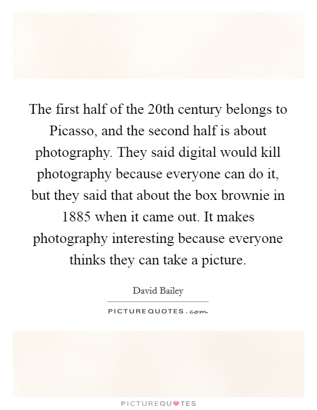 The first half of the 20th century belongs to Picasso, and the second half is about photography. They said digital would kill photography because everyone can do it, but they said that about the box brownie in 1885 when it came out. It makes photography interesting because everyone thinks they can take a picture. Picture Quote #1