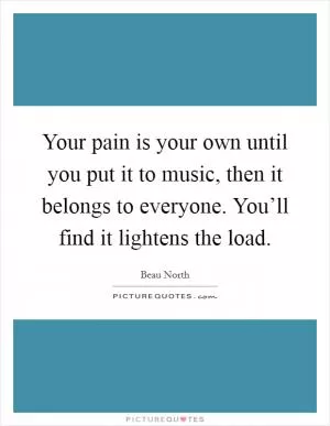 Your pain is your own until you put it to music, then it belongs to everyone. You’ll find it lightens the load Picture Quote #1