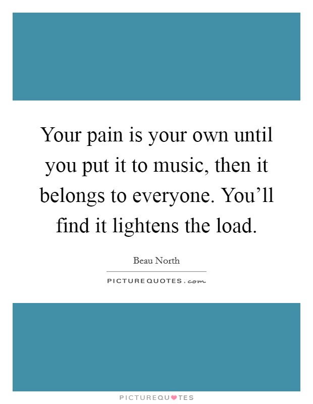 Your pain is your own until you put it to music, then it belongs to everyone. You'll find it lightens the load. Picture Quote #1