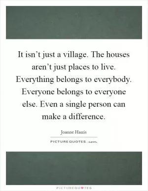 It isn’t just a village. The houses aren’t just places to live. Everything belongs to everybody. Everyone belongs to everyone else. Even a single person can make a difference Picture Quote #1